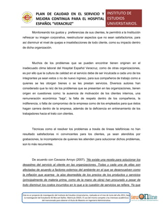 PLAN DE CALIDAD EN EL SERVICIO Y
MEJORA CONTINUA PARA EL HOSPITAL
ESPAÑOL “VERACRUZ”
INSTITUTO DE
ESTUDIOS
UNIVERSITARIOS.
Este es un proyecto de investigación del Instituto de Estudios Universitarios, realizado en el mes de Junio del año 2011, bajo
la investigación del Estudiante Alí Muruet Ibáñez. Matrícula 35925. El uso del mismo compete a los intereses académicos
del mencionado para obtener el título de Maestro en Ingeniería Administrativa.
Monitoreando los gustos y preferencias de sus clientes, le permitirá a la Institución
refrescar su imagen corporativa, reestructurar aspectos que no sean satisfactorios, para
así disminuir el nivel de quejas e insatisfacciones de todo cliente, como su impacto dentro
de dicha organización.
Muchos de los problemas que se pueden encontrar tienen originen en el
inadecuado clima laboral del Hospital Español Veracruz, como de otras organizaciones,
es por ello que la cultura de calidad en el servicio debe de ser inculcada a cada uno de los
integrantes ya sean estos o no de nuevo ingreso, para sus compañeros de trabajo como a
quienes se les otorgan bienes o se les prestan servicios. Diversos autores han
considerado que la raíz de los problemas que se presentan en las organizaciones, tienen
origen en cuestiones como: la ausencia de motivación de los clientes internos, una
remuneración económica “baja”, la falta de respeto dentro de los compañeros, la
indiferencia, o falta de compromiso de la empresa como de los empleados para que éstos
hagan carrera dentro de la empresa, además de la deficiencia en entrenamiento de los
trabajadores hacia el trato con clientes.
Técnicas como el resolver los problemas a través de líneas telefónicas no han
resultado satisfactorias ni convincentes para los clientes, ya sean atendidos por
grabaciones, la incompetencia de quienes les atienden para solucionar dichos problemas,
son lo más recurrentes.
De acuerdo con Cavazos Arroyo (2007), “No existe una receta para solucionar los
desastres del servicio al cliente en las organizaciones. Todas y cada una de ellas son
afectadas de acuerdo a factores externos del ambiente en el que se desenvuelven como
la inflación que acarrea la alza desmedida de los precios de los productos y servicios
(principalmente de materia prima, como de la mano de obra) han procurado a pesar de
todo disminuir los costos incurridos en lo que a la cuestión de servicios se refiere. Ya que
 