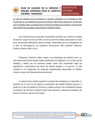 PLAN DE CALIDAD EN EL SERVICIO Y
MEJORA CONTINUA PARA EL HOSPITAL
ESPAÑOL “VERACRUZ”
INSTITUTO DE
ESTUDIOS
UNIVERSITARIOS.
Este es un proyecto de investigación del Instituto de Estudios Universitarios, realizado en el mes de Junio del año 2011, bajo
la investigación del Estudiante Alí Muruet Ibáñez. Matrícula 35925. El uso del mismo compete a los intereses académicos
del mencionado para obtener el título de Maestro en Ingeniería Administrativa.
en aras de competir con los productos y servicios existentes en el mercado se han
involucrado en una dinámica de guerra de precios. Dicho factor parece ser crucial para
que los clientes basen sus decisiones al momento de elegir sus productos o servicios por
esta cuestión tan importante, descuidando la calidad de estos”.
“En la búsqueda para desarrollar herramientas analíticas que midieran la calidad
del servicio, surgió en el año de 1985, uno de los primeros trabajos relacionados con este
tema, denominado SERVQUAL (Service Quality), desarrollado por los investigadores en
el área de Mercadotecnia, los profesores Parasuraman, Berry Zeithaml” (Zamudio,
Cardoso y Santos; 2005, p.181)
Parasuman, Zeithmal y Berry crearon una metodología que definían como “un
instrumento resumido de escala múltiple (clasificación de preguntas), con un alto nivel de
fiabilidad y validez que las empresas pueden utilizar para comprender mejor las
expectativas y percepciones que tienen los clientes respecto a un servicio”. La cuál
consistía en un cuestionario con preguntas estandarizadas desarrollado en Estados
unidos con apoyo del “Marketing Sciencie Institute”.
Lo anteriormente indicado sustenta la inquietud del investigador por desarrollar un
proyecto con el único fin de mejorar el desempeño del Hospital Español Veracruz, a
través de un Plan de Calidad en el Servicio y mejora continua. Con la finalidad de hacerla
la Institución de Servicios de Salud privada más importante y altamente competitivo del
Puerto de Veracruz, así como del estado.
 