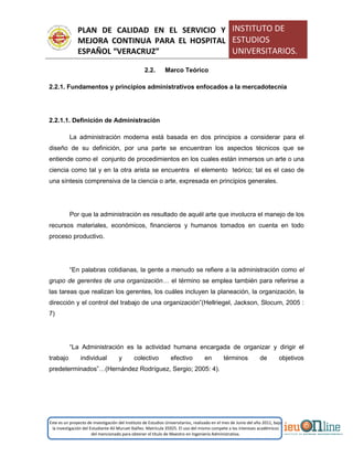 PLAN DE CALIDAD EN EL SERVICIO Y
MEJORA CONTINUA PARA EL HOSPITAL
ESPAÑOL “VERACRUZ”
INSTITUTO DE
ESTUDIOS
UNIVERSITARIOS.
Este es un proyecto de investigación del Instituto de Estudios Universitarios, realizado en el mes de Junio del año 2011, bajo
la investigación del Estudiante Alí Muruet Ibáñez. Matrícula 35925. El uso del mismo compete a los intereses académicos
del mencionado para obtener el título de Maestro en Ingeniería Administrativa.
2.2. Marco Teórico
2.2.1. Fundamentos y principios administrativos enfocados a la mercadotecnia
2.2.1.1. Definición de Administración
La administración moderna está basada en dos principios a considerar para el
diseño de su definición, por una parte se encuentran los aspectos técnicos que se
entiende como el conjunto de procedimientos en los cuales están inmersos un arte o una
ciencia como tal y en la otra arista se encuentra el elemento teórico; tal es el caso de
una síntesis comprensiva de la ciencia o arte, expresada en principios generales.
Por que la administración es resultado de aquél arte que involucra el manejo de los
recursos materiales, económicos, financieros y humanos tomados en cuenta en todo
proceso productivo.
“En palabras cotidianas, la gente a menudo se refiere a la administración como el
grupo de gerentes de una organización… el término se emplea también para referirse a
las tareas que realizan los gerentes, los cuáles incluyen la planeación, la organización, la
dirección y el control del trabajo de una organización”(Hellriegel, Jackson, Slocum, 2005 :
7)
“La Administración es la actividad humana encargada de organizar y dirigir el
trabajo individual y colectivo efectivo en términos de objetivos
predeterminados”…(Hernández Rodríguez, Sergio; 2005: 4).
 