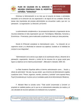 PLAN DE CALIDAD EN EL SERVICIO Y
MEJORA CONTINUA PARA EL HOSPITAL
ESPAÑOL “VERACRUZ”
INSTITUTO DE
ESTUDIOS
UNIVERSITARIOS.
Este es un proyecto de investigación del Instituto de Estudios Universitarios, realizado en el mes de Junio del año 2011, bajo
la investigación del Estudiante Alí Muruet Ibáñez. Matrícula 35925. El uso del mismo compete a los intereses académicos
del mencionado para obtener el título de Maestro en Ingeniería Administrativa.
Entonces la Administración no es más que el conjunto de tareas o actividades
asociadas con la dirección de una organización o de alguna de sus unidades. Entre las
tareas más importantes del proceso administrativo se encuentran cuatro, que son: La
planeación , La organización, La dirección y el Control.
La administración complementa a los procesos de obtención y organización de los
recursos existentes en toda organización que son: Tecnológicos, Materiales, Humanos y
Económicos – Financieros, para el adecuado cumplimiento de metas por otras personas.
Koontz & O’Donnell consideran la Administración como… “La dirección de un
organismo social y su efectividad en alcanzar sus objetivos, fundada en la habilidad de
conducir a sus integrantes”.
“Administración es la ciencia cuyo objeto es la coordinación eficaz y eficiente de la
planeación, organización, dirección y control de los recursos de un grupo social para
lograr su objetivos con la máxima productividad”…(Mercado H, Salvador; 2004: 24).
La Real Academia Española define al término administración como… “Acción y
efecto de administrar”. De esta, hay que añadir que el termino de Administración engloba
cuestiones como: “Prever, organizar, mandar, coordinar y controlar” como expresó Henry
Fayol (Considerado por muchos como el verdadero padre de la Administración Moderna).
F. Morstein Marx la concibe como: “Toda acción encaminada a convertir un
propósito en realidad positiva, por lo que es un ordenamiento sistemático de medios y el
uso calculado de recursos aplicados a la realización de un propósito”.
 