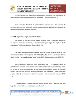 PLAN DE CALIDAD EN EL SERVICIO Y
MEJORA CONTINUA PARA EL HOSPITAL
ESPAÑOL “VERACRUZ”
INSTITUTO DE
ESTUDIOS
UNIVERSITARIOS.
Este es un proyecto de investigación del Instituto de Estudios Universitarios, realizado en el mes de Junio del año 2011, bajo
la investigación del Estudiante Alí Muruet Ibáñez. Matrícula 35925. El uso del mismo compete a los intereses académicos
del mencionado para obtener el título de Maestro en Ingeniería Administrativa.
La Administración es: “La dirección eficaz de las actividades y la colaboración de
otras personas para obtener determinados resultados”… (Guzmán Valdivia, I).
Para Fernández Escalante la Administración consiste en… “El conjunto de
principios, técnicas, con autonomía propia, que permite dirigir y coordinar la actividad de
grupos humanos hacia objetivos comunes”.
2.2.1.1.1. El gerente y el proceso administrativo
“Un gerente es una persona que planea, organiza, dirige y controla la asignación
de recursos humanos, financieros, y de información para lograr los objetivos de la
organización” (Hellriegel, Jackson, Slocum, 2005 : 7).
“Se refiere a aquella persona que tiene como principal actividad el gerenciar, que
consiste en controlar o hacer girar el ciclo PDCA (Plan, Do, Check, Act) es decir Planea,
Hace, Verifica – Revisa y Ejecuta o “actúa” (Ávila: 2007: Glosario de términos SECTUR).
Sergio Hernández Rodríguez hacía hincapié en que: …“Es necesario definir un
perfil directivo gerencial propio acorde con nuestra realidad cultural, económica y social,
en el que se tomen en cuenta las características idiosincrásicas propias de nuestros
países. Por lo que la teoría y la tecnología deben ser adaptadas y, tanto como sea
posible, deben desarrollarse marcos teóricos acordes con la idiosincrasia propia”…(2005:
11).
La Real Academia Española define al término gerente como… “Persona que lleva
la gestión administrativa de una empresa o institución.”.
 