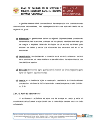 PLAN DE CALIDAD EN EL SERVICIO Y
MEJORA CONTINUA PARA EL HOSPITAL
ESPAÑOL “VERACRUZ”
INSTITUTO DE
ESTUDIOS
UNIVERSITARIOS.
Este es un proyecto de investigación del Instituto de Estudios Universitarios, realizado en el mes de Junio del año 2011, bajo
la investigación del Estudiante Alí Muruet Ibáñez. Matrícula 35925. El uso del mismo compete a los intereses académicos
del mencionado para obtener el título de Maestro en Ingeniería Administrativa.
El gerente necesita contar con la habilidad de manejar con éxito cuatro funciones
administrativas fundamentales, para desempeñarse de forma adecuada dentro de la
organización, y son:
a) Planeación: El gerente debe definir los objetivos organizacionales y buscar las
herramientas para alcanzarlos. Compete ser una persona visionaria del rumbo que
va a seguir la empresa, capacidad de asignar de los recursos necesarios para
alcanzar las metas y decidir qué actividades son necesarias con el fin de
alcanzarlas.
b) Organización: Se comprenden la creación de la estructura mediante la cual
serán alcanzables las metas mediante el establecimiento de departamentos y la
descripción de puestos.
c) Dirección: Comprende lograr que los demás realicen las tareas necesarias para
lograr los objetivos organizacionales.
d) Control: Es la función de vigilar el desempeño y establecer acciones correctivas
que permitan mantener la visión mediante los objetivos organizacionales. (Ibídem:
pp. 8- 9).
2.2.1.1.2. Perfil del administrador
“El administrador profesional es aquel que se entrega en cuerpo y alma, al
cumplimiento de los fines de la organización para la cual trabaja, cuente o no con un título
universitario.
 
