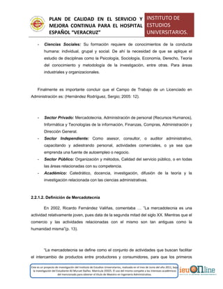 PLAN DE CALIDAD EN EL SERVICIO Y
MEJORA CONTINUA PARA EL HOSPITAL
ESPAÑOL “VERACRUZ”
INSTITUTO DE
ESTUDIOS
UNIVERSITARIOS.
Este es un proyecto de investigación del Instituto de Estudios Universitarios, realizado en el mes de Junio del año 2011, bajo
la investigación del Estudiante Alí Muruet Ibáñez. Matrícula 35925. El uso del mismo compete a los intereses académicos
del mencionado para obtener el título de Maestro en Ingeniería Administrativa.
- Ciencias Sociales: Su formación requiere de conocimientos de la conducta
humana: individual, grupal y social. De ahí la necesidad de que se aplique el
estudio de disciplinas como la Psicología, Sociología, Economía, Derecho, Teoría
del conocimiento y metodología de la investigación, entre otras. Para áreas
industriales y organizacionales.
Finalmente es importante concluir que el Campo de Trabajo de un Licenciado en
Administración es: (Hernández Rodríguez, Sergio; 2005: 12).
- Sector Privado: Mercadotecnia, Administración de personal (Recursos Humanos),
Informática y Tecnologías de la información, Finanzas, Compras, Administración y
Dirección General.
- Sector Independiente: Como asesor, consultor, o auditor administrativo,
capacitando y adiestrando personal, actividades comerciales, o ya sea que
emprenda una fuente de autoempleo o negocio.
- Sector Público: Organización y métodos, Calidad del servicio público, o en todas
las áreas relacionadas con su competencia.
- Académico: Catedrático, docencia, investigación, difusión de la teoría y la
investigación relacionada con las ciencias administrativas.
2.2.1.2. Definición de Mercadotecnia
En 2002, Ricardo Fernández Valiñas, comentaba … ”La mercadotecnia es una
actividad relativamente joven, pues data de la segunda mitad del siglo XX. Mientras que el
comercio y las actividades relacionadas con el mismo son tan antiguas como la
humanidad misma”(p. 13).
“La mercadotecnia se define como el conjunto de actividades que buscan facilitar
el intercambio de productos entre productores y consumidores, para que los primeros
 