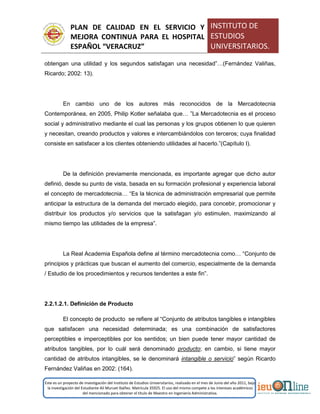 PLAN DE CALIDAD EN EL SERVICIO Y
MEJORA CONTINUA PARA EL HOSPITAL
ESPAÑOL “VERACRUZ”
INSTITUTO DE
ESTUDIOS
UNIVERSITARIOS.
Este es un proyecto de investigación del Instituto de Estudios Universitarios, realizado en el mes de Junio del año 2011, bajo
la investigación del Estudiante Alí Muruet Ibáñez. Matrícula 35925. El uso del mismo compete a los intereses académicos
del mencionado para obtener el título de Maestro en Ingeniería Administrativa.
obtengan una utilidad y los segundos satisfagan una necesidad”…(Fernández Valiñas,
Ricardo; 2002: 13).
En cambio uno de los autores más reconocidos de la Mercadotecnia
Contemporánea, en 2005, Philip Kotler señalaba que… ”La Mercadotecnia es el proceso
social y administrativo mediante el cual las personas y los grupos obtienen lo que quieren
y necesitan, creando productos y valores e intercambiándolos con terceros; cuya finalidad
consiste en satisfacer a los clientes obteniendo utilidades al hacerlo.”(Capítulo I).
De la definición previamente mencionada, es importante agregar que dicho autor
definió, desde su punto de vista, basada en su formación profesional y experiencia laboral
el concepto de mercadotecnia… “Es la técnica de administración empresarial que permite
anticipar la estructura de la demanda del mercado elegido, para concebir, promocionar y
distribuir los productos y/o servicios que la satisfagan y/o estimulen, maximizando al
mismo tiempo las utilidades de la empresa”.
La Real Academia Española define al término mercadotecnia como… “Conjunto de
principios y prácticas que buscan el aumento del comercio, especialmente de la demanda
/ Estudio de los procedimientos y recursos tendentes a este fin”.
2.2.1.2.1. Definición de Producto
El concepto de producto se refiere al “Conjunto de atributos tangibles e intangibles
que satisfacen una necesidad determinada; es una combinación de satisfactores
perceptibles e imperceptibles por los sentidos; un bien puede tener mayor cantidad de
atributos tangibles, por lo cuál será denominado producto; en cambio, si tiene mayor
cantidad de atributos intangibles, se le denominará intangible o servicio” según Ricardo
Fernández Valiñas en 2002: (164).
 