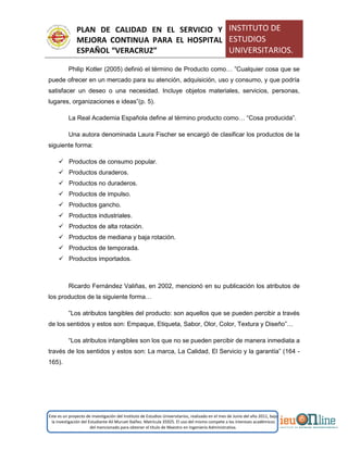 PLAN DE CALIDAD EN EL SERVICIO Y
MEJORA CONTINUA PARA EL HOSPITAL
ESPAÑOL “VERACRUZ”
INSTITUTO DE
ESTUDIOS
UNIVERSITARIOS.
Este es un proyecto de investigación del Instituto de Estudios Universitarios, realizado en el mes de Junio del año 2011, bajo
la investigación del Estudiante Alí Muruet Ibáñez. Matrícula 35925. El uso del mismo compete a los intereses académicos
del mencionado para obtener el título de Maestro en Ingeniería Administrativa.
Philip Kotler (2005) definió el término de Producto como… ”Cualquier cosa que se
puede ofrecer en un mercado para su atención, adquisición, uso y consumo, y que podría
satisfacer un deseo o una necesidad. Incluye objetos materiales, servicios, personas,
lugares, organizaciones e ideas”(p. 5).
La Real Academia Española define al término producto como… “Cosa producida”.
Una autora denominada Laura Fischer se encargó de clasificar los productos de la
siguiente forma:
 Productos de consumo popular.
 Productos duraderos.
 Productos no duraderos.
 Productos de impulso.
 Productos gancho.
 Productos industriales.
 Productos de alta rotación.
 Productos de mediana y baja rotación.
 Productos de temporada.
 Productos importados.
Ricardo Fernández Valiñas, en 2002, mencionó en su publicación los atributos de
los productos de la siguiente forma…
”Los atributos tangibles del producto: son aquellos que se pueden percibir a través
de los sentidos y estos son: Empaque, Etiqueta, Sabor, Olor, Color, Textura y Diseño”…
“Los atributos intangibles son los que no se pueden percibir de manera inmediata a
través de los sentidos y estos son: La marca, La Calidad, El Servicio y la garantía” (164 -
165).
 