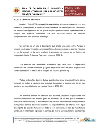 PLAN DE CALIDAD EN EL SERVICIO Y
MEJORA CONTINUA PARA EL HOSPITAL
ESPAÑOL “VERACRUZ”
INSTITUTO DE
ESTUDIOS
UNIVERSITARIOS.
Este es un proyecto de investigación del Instituto de Estudios Universitarios, realizado en el mes de Junio del año 2011, bajo
la investigación del Estudiante Alí Muruet Ibáñez. Matrícula 35925. El uso del mismo compete a los intereses académicos
del mencionado para obtener el título de Maestro en Ingeniería Administrativa.
2.2.1.2.2. Definición de Servicio
Lovelock, Wirtz (2009) reconoció la necesidad de adoptar un diseño del concepto
de servicio que englobara el desempeño que desea que los clientes perciban, destacando
las dimensiones específicas en las que la empresa planea competir. Aportando valor al
integrar tres aspectos importantes que son: Producto básico, los servicios
complementarios y los procesos de entrega.
“Un servicio es un acto o desempeño que ofrece una parte a otra. Aunque el
proceso puede estar vinculado a un proceso físico, el desempeño es en esencia intangible
y , por lo general, no da como resultado la propiedad de ninguno de los factores de
producción” (Huete, D. Andrea, Reynoso y Lovelock, 2005: 4).
“Los servicios son actividades económicas que crean valor y proporcionan
beneficios a los clientes en tiempos y lugares específicos como resultado de producir un
cambio deseado en (o a favor de) el receptor del servicio”. (Ibidem: 4).
“Actuar en beneficio de otro. Cultura que identifica a una organización junto con su
personal, los cuáles a través de sus actitudes demuestran el cuidado que tienen para
satisfacer las necesidades de sus clientes” (Arvizu ; 2009: 18)
“En términos simples los servicios son acciones, procesos y ejecuciones. Los
servicios comprenden una extensa gama de industrias. Es por ello que al comenzar a
analizar la administración y la mercadotecnia de servicios es necesarios diferenciar lo que
es la palabra servicio de servicio al cliente. El segundo término se refiere a todo aquél
desempeño de carácter humano que todo tipo de compañía, ya sea de manufactura,
tecnología de información o propias de servicio. Es decir el servicio al cliente es el servicio
 