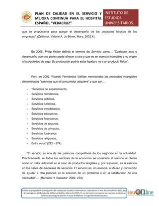 PLAN DE CALIDAD EN EL SERVICIO Y
MEJORA CONTINUA PARA EL HOSPITAL
ESPAÑOL “VERACRUZ”
INSTITUTO DE
ESTUDIOS
UNIVERSITARIOS.
Este es un proyecto de investigación del Instituto de Estudios Universitarios, realizado en el mes de Junio del año 2011, bajo
la investigación del Estudiante Alí Muruet Ibáñez. Matrícula 35925. El uso del mismo compete a los intereses académicos
del mencionado para obtener el título de Maestro en Ingeniería Administrativa.
que se proporciona para apoyar el desempeño de los productos básicos de las
empresas”. (Zeithmal, Valarie A. Jo Bitner, Mary; 2002:4).
En 2005, Philip Kotler definió el término de Servicio como… ”Cualquier acto o
desempeño que una parte puede ofrecer a otra y que es en esencia intangible y no origen
a la propiedad de algo. Su producción podría estar ligada o no a un producto físico”.
Pero en 2002, Ricardo Fernández Valiñas mencionaba los productos intangibles
denominados “servicios que el consumidor adquiere” y que son…
- “Servicios de esparcimiento,
- Servicios domésticos,
- Servicios públicos,
- Servicios turísticos,
- Servicios inmobiliarios,
- Servicios educativos,
- Servicios financieros,
- Servicios de seguros,
- Servicios de cómputo,
- Servicios funerarios
- Servicios religiosos,
- Entre otros” (272 - 274).
“El servicio es una de las palancas competitivas de los negocios en la actualidad.
Prácticamente en todos los sectores de la economía se considera el servicio al cliente
como un valor adicional en el caso de productos tangibles y, por supuesto, es la esencia
en los casos de empresas de servicios. El servicio es, en esencia, el deseo y convicción
de ayudar a otra persona en la solución de un problema o en la satisfacción de una
necesidad”… (Mercado H, Salvador; 2004: 233).
 