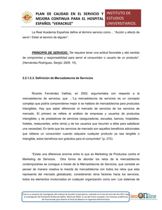 PLAN DE CALIDAD EN EL SERVICIO Y
MEJORA CONTINUA PARA EL HOSPITAL
ESPAÑOL “VERACRUZ”
INSTITUTO DE
ESTUDIOS
UNIVERSITARIOS.
Este es un proyecto de investigación del Instituto de Estudios Universitarios, realizado en el mes de Junio del año 2011, bajo
la investigación del Estudiante Alí Muruet Ibáñez. Matrícula 35925. El uso del mismo compete a los intereses académicos
del mencionado para obtener el título de Maestro en Ingeniería Administrativa.
La Real Academia Española define al término servicio como… “Acción y efecto de
servir / Estar al servicio de alguien”.
PRINCIPIO DE SERVICIO: “Se requiere tener una actitud favorable y alto sentido
de compromiso y responsabilidad para servir al consumidor o usuario de un producto”.
(Hernández Rodríguez, Sergio; 2005: 15).
2.2.1.2.3. Definición de Mercadotecnia de Servicios
Ricardo Fernández Valiñas, en 2002, argumentaba con respecto a la
mercadotecnia de servicios, que …“La mercadotecnia de servicios es un concepto
complejo que podría comprenderse mejor si se hablara de mercadotecnia para productos
intangibles. Hay que saber diferenciar el mercado de servicios de los servicios de
mercado. El primero se refiere al análisis de empresas y usuarios de productos
intangibles, y de prestadoras de servicios (aseguradoras, escuelas, bancos, hospitales,
hoteles, restaurantes, entre otros) y de los usuarios que recurren a ellas para satisfacer
una necesidad. En tanto que los servicios de mercado son aquellos beneficios adicionales
que obtiene un consumidor cuando adquiere cualquier producto ya sea tangible o
intangible, estos beneficios son gratuitos para el consumidor” (p. 272).
“Existe una diferencia enorme entre lo que es Marketing de Productos contra el
Marketing de Servicios. Otra forma de abordar los retos de la mercadotecnia
contemporánea se consigue a través de la Mercadotecnia de Servicios, que consiste en
pensar de manera creativa la mezcla de mercadotecnia con todos los retos que esta
representa del mercado globalizado, considerando otros factores hacia los servicios,
todos los elementos involucrados en cualquier organización como son: Los sistemas de
 