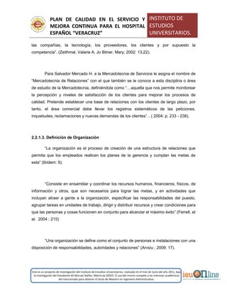 PLAN DE CALIDAD EN EL SERVICIO Y
MEJORA CONTINUA PARA EL HOSPITAL
ESPAÑOL “VERACRUZ”
INSTITUTO DE
ESTUDIOS
UNIVERSITARIOS.
Este es un proyecto de investigación del Instituto de Estudios Universitarios, realizado en el mes de Junio del año 2011, bajo
la investigación del Estudiante Alí Muruet Ibáñez. Matrícula 35925. El uso del mismo compete a los intereses académicos
del mencionado para obtener el título de Maestro en Ingeniería Administrativa.
las compañías, la tecnología, los proveedores, los clientes y por supuesto la
competencia”. (Zeithmal, Valarie A. Jo Bitner, Mary; 2002: 13,22).
Para Salvador Mercado H. a la Mercadotecnia de Servicios le asigna el nombre de
“Mercadotecnia de Relaciones” con el que también se le conoce a esta disciplina o área
de estudio de la Mercadotecnia, definiéndola como “…aquella que nos permite monitorear
la percepción y niveles de satisfacción de los clientes para mejorar los procesos de
calidad. Pretende establecer una base de relaciones con los clientes de largo plazo, por
tanto, el área comercial debe llevar los registros sistemáticos de las peticiones,
inquietudes, reclamaciones y nuevas demandas de los clientes”…( 2004: p. 233 - 238).
2.2.1.3. Definición de Organización
“La organización es el proceso de creación de una estructura de relaciones que
permita que los empleados realicen los planes de la gerencia y cumplan las metas de
esta” (Ibídem: 9).
“Consiste en ensamblar y coordinar los recursos humanos, financieros, físicos, de
información y otros, que son necesarios para lograr las metas, y en actividades que
incluyan atraer a gente a la organización, especificar las responsabilidades del puesto,
agrupar tareas en unidades de trabajo, dirigir y distribuir recursos y crear condiciones para
que las personas y cosas funcionen en conjunto para alcanzar el máximo éxito” (Ferrell, et
al. 2004 : 215)
“Una organización se define como el conjunto de personas e instalaciones con una
disposición de responsabilidades, autoridades y relaciones” (Arvizu ; 2009: 17).
 