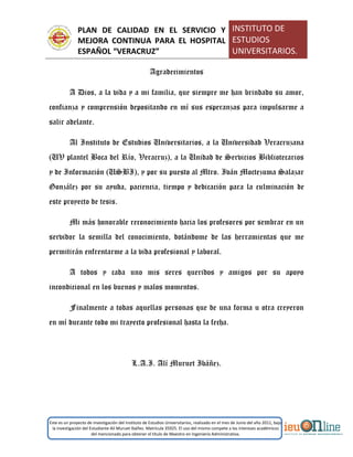 PLAN DE CALIDAD EN EL SERVICIO Y
MEJORA CONTINUA PARA EL HOSPITAL
ESPAÑOL “VERACRUZ”
INSTITUTO DE
ESTUDIOS
UNIVERSITARIOS.
Este es un proyecto de investigación del Instituto de Estudios Universitarios, realizado en el mes de Junio del año 2011, bajo
la investigación del Estudiante Alí Muruet Ibáñez. Matrícula 35925. El uso del mismo compete a los intereses académicos
del mencionado para obtener el título de Maestro en Ingeniería Administrativa.
Agradecimientos
A Dios, a la vida y a mi familia, que siempre me han brindado su amor,
confianza y comprensión depositando en mí sus esperanzas para impulsarme a
salir adelante.
Al Instituto de Estudios Universitarios, a la Universidad Veracruzana
(UV plantel Boca del Río, Veracruz), a la Unidad de Servicios Bibliotecarios
y de Información (USBI), y por su puesto al Mtro. Iván Moctezuma Salazar
González por su ayuda, paciencia, tiempo y dedicación para la culminación de
este proyecto de tesis.
Mi más honorable reconocimiento hacia los profesores por sembrar en un
servidor la semilla del conocimiento, dotándome de las herramientas que me
permitirán enfrentarme a la vida profesional y laboral.
A todos y cada uno mis seres queridos y amigos por su apoyo
incondicional en los buenos y malos momentos.
Finalmente a todas aquellas personas que de una forma u otra creyeron
en mí durante todo mi trayecto profesional hasta la fecha.
L.A.I. Alí Muruet Ibáñez.
 
