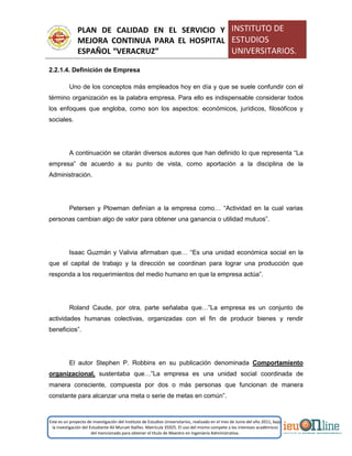 PLAN DE CALIDAD EN EL SERVICIO Y
MEJORA CONTINUA PARA EL HOSPITAL
ESPAÑOL “VERACRUZ”
INSTITUTO DE
ESTUDIOS
UNIVERSITARIOS.
Este es un proyecto de investigación del Instituto de Estudios Universitarios, realizado en el mes de Junio del año 2011, bajo
la investigación del Estudiante Alí Muruet Ibáñez. Matrícula 35925. El uso del mismo compete a los intereses académicos
del mencionado para obtener el título de Maestro en Ingeniería Administrativa.
2.2.1.4. Definición de Empresa
Uno de los conceptos más empleados hoy en día y que se suele confundir con el
término organización es la palabra empresa. Para ello es indispensable considerar todos
los enfoques que engloba, como son los aspectos: económicos, jurídicos, filosóficos y
sociales.
A continuación se citarán diversos autores que han definido lo que representa “La
empresa” de acuerdo a su punto de vista, como aportación a la disciplina de la
Administración.
Petersen y Plowman definían a la empresa como… “Actividad en la cual varias
personas cambian algo de valor para obtener una ganancia o utilidad mutuos”.
Isaac Guzmán y Valivia afirmaban que… “Es una unidad económica social en la
que el capital de trabajo y la dirección se coordinan para lograr una producción que
responda a los requerimientos del medio humano en que la empresa actúa”.
Roland Caude, por otra, parte señalaba que…”La empresa es un conjunto de
actividades humanas colectivas, organizadas con el fin de producir bienes y rendir
beneficios”.
El autor Stephen P. Robbins en su publicación denominada Comportamiento
organizacional, sustentaba que…”La empresa es una unidad social coordinada de
manera consciente, compuesta por dos o más personas que funcionan de manera
constante para alcanzar una meta o serie de metas en común”.
 