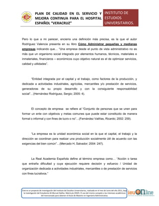PLAN DE CALIDAD EN EL SERVICIO Y
MEJORA CONTINUA PARA EL HOSPITAL
ESPAÑOL “VERACRUZ”
INSTITUTO DE
ESTUDIOS
UNIVERSITARIOS.
Este es un proyecto de investigación del Instituto de Estudios Universitarios, realizado en el mes de Junio del año 2011, bajo
la investigación del Estudiante Alí Muruet Ibáñez. Matrícula 35925. El uso del mismo compete a los intereses académicos
del mencionado para obtener el título de Maestro en Ingeniería Administrativa.
Pero lo que a mi parecer, encierra una definición más precisa, es la que el autor
Rodríguez Valencia presenta en su libro Cómo Administrar pequeñas y medianas
empresas indicando que… “Una empresa desde el punto de vista administrativo no es
más que un organismo social integrado por elementos humanos, técnicos, materiales e
inmateriales, financieros – económicos cuyo objetivo natural es el de optimizar servicios,
calidad y utilidades”.
“Entidad integrada por el capital y el trabajo, como factores de la producción, y
dedicada a actividades industriales, agrícolas, mercantiles y/o prestación de servicios,
generadoras de su propio desarrollo y con la consiguiente responsabilidad
social”…(Hernández Rodríguez, Sergio; 2005: 4).
El concepto de empresa se refiere al “Conjunto de personas que se unen para
formar un ente con objetivos y metas comunes que puede estar constituido de manera
formal o informal y con fines de lucro o no”…(Fernández Valiñas, Ricardo; 2002: 259).
“La empresa es la unidad económica social en la que el capital, el trabajo y la
dirección se coordinan para realizar una producción socialmente útil de acuerdo con las
exigencias del bien común”…(Mercado H, Salvador; 2004: 247).
La Real Academia Española define al término empresa como… “Acción o tarea
que entraña dificultad y cuya ejecución requiere decisión y esfuerzo / Unidad de
organización dedicada a actividades industriales, mercantiles o de prestación de servicios
con fines lucrativos.”
 