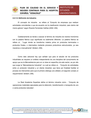 PLAN DE CALIDAD EN EL SERVICIO Y
MEJORA CONTINUA PARA EL HOSPITAL
ESPAÑOL “VERACRUZ”
INSTITUTO DE
ESTUDIOS
UNIVERSITARIOS.
Este es un proyecto de investigación del Instituto de Estudios Universitarios, realizado en el mes de Junio del año 2011, bajo
la investigación del Estudiante Alí Muruet Ibáñez. Matrícula 35925. El uso del mismo compete a los intereses académicos
del mencionado para obtener el título de Maestro en Ingeniería Administrativa.
2.2.1.5. Definición de Industria
El concepto de industria se refiere al “Conjunto de empresas que realizan
actividades coincidentes o que de acuerdo con la clasificación industrial, caen dentro del
mismo género” según Ricardo Fernández Valiñas (2002: 259).
Cotidianamente se tiende a asociar el término de industria de manera homónima
con la palabra fábrica cuyo significado es totalmente diferente. La palabra fábrica se
refiere al… “Lugar donde se transforma materia prima en productos terminados o
productos finales, o intermedios mediante procesos productivos estructurados, ya sea
mecánica o manualmente” (Ibídem; 259).
Como dato adicional hay que señalar que para el estudio de los productos
industriales se requiere un análisis independiente de una disciplina del conocimiento de
apoyo que es la Mercadotecnia pero en un área en específico de este sector, es por ello
que surge la “Mercadotecnia Industrial”. La cuál se refiere al… “Conjunto de actividades
entre un productor industrial y un cliente industrial, que tiene por finalidad facilitar el
proceso de intercambio para que el primero obtenga una utilidad y el segundo cumpla un
requerimiento” (Ibídem; 258).
La Real Academia Española define al término industria como… “Conjunto de
operaciones materiales ejecutadas para la obtención, transformación o transporte de uno
o varios productos naturales”.
 