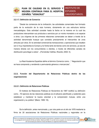 PLAN DE CALIDAD EN EL SERVICIO Y
MEJORA CONTINUA PARA EL HOSPITAL
ESPAÑOL “VERACRUZ”
INSTITUTO DE
ESTUDIOS
UNIVERSITARIOS.
Este es un proyecto de investigación del Instituto de Estudios Universitarios, realizado en el mes de Junio del año 2011, bajo
la investigación del Estudiante Alí Muruet Ibáñez. Matrícula 35925. El uso del mismo compete a los intereses académicos
del mencionado para obtener el título de Maestro en Ingeniería Administrativa.
2.2.1.7. Definición de Comercio
“Desde los comienzos de la civilización, las actividades comerciales han formado
parte de la evolución de la raza humana, obviamente sin una estructura teórica
mercadológica. Esta actividad consiste hasta la fecha en la manera en la cual los
productores intercambian sus productos o servicios por un monto monetario o en especie
a otros. Los orígenes de las primeras relaciones comerciales se daban a través de la
actividad denominada trueque que consistía precisamente al intercambio de unos
artículos por otros. En la actividad comercial las transacciones u operaciones que resaltan
son 2 muy importantes la Compra y la Venta tanto de bienes como de servicios, ya sea de
manera directa con los consumidores o clientes, o través de diferentes canales de
distribución para llegar a estos”…(Fernández Valiñas, Ricardo; 2002: 4).
La Real Academia Española define al término Comercio como…“ Negociación que
se hace comprando y vendiendo o permutando géneros o mercancías”.
2.2.2. Función del Departamento de Relaciones Públicas dentro de las
organizaciones
2.2.2.1. Definición de Relaciones Públicas
El Instituto de Relaciones Públicas en Noviembre de 1987 rectificó su definición
como…“El ejercicio de las relaciones públicas es el esfuerzo planificado y sostenido para
establecer y mantener la buena voluntad y la comprensión mutuas, entre una
organización y su público” (Black, 1999: 18).
De la definición, antes mencionada, y por otra parte en el año de 1978 mediante la
firma de 30 asociaciones de Relaciones Públicas nacionales y regionales en la
 