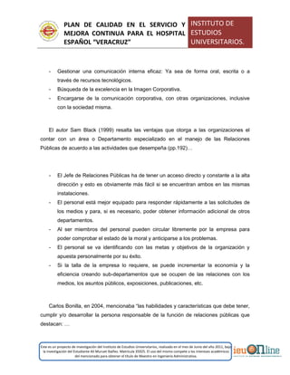 PLAN DE CALIDAD EN EL SERVICIO Y
MEJORA CONTINUA PARA EL HOSPITAL
ESPAÑOL “VERACRUZ”
INSTITUTO DE
ESTUDIOS
UNIVERSITARIOS.
Este es un proyecto de investigación del Instituto de Estudios Universitarios, realizado en el mes de Junio del año 2011, bajo
la investigación del Estudiante Alí Muruet Ibáñez. Matrícula 35925. El uso del mismo compete a los intereses académicos
del mencionado para obtener el título de Maestro en Ingeniería Administrativa.
- Gestionar una comunicación interna eficaz: Ya sea de forma oral, escrita o a
través de recursos tecnológicos.
- Búsqueda de la excelencia en la Imagen Corporativa.
- Encargarse de la comunicación corporativa, con otras organizaciones, inclusive
con la sociedad misma.
El autor Sam Black (1999) resalta las ventajas que otorga a las organizaciones el
contar con un área o Departamento especializado en el manejo de las Relaciones
Públicas de acuerdo a las actividades que desempeña (pp.192)…
- El Jefe de Relaciones Públicas ha de tener un acceso directo y constante a la alta
dirección y esto es obviamente más fácil si se encuentran ambos en las mismas
instalaciones.
- El personal está mejor equipado para responder rápidamente a las solicitudes de
los medios y para, si es necesario, poder obtener información adicional de otros
departamentos.
- Al ser miembros del personal pueden circular libremente por la empresa para
poder comprobar el estado de la moral y anticiparse a los problemas.
- El personal se va identificando con las metas y objetivos de la organización y
apuesta personalmente por su éxito.
- Si la talla de la empresa lo requiere, se puede incrementar la economía y la
eficiencia creando sub-departamentos que se ocupen de las relaciones con los
medios, los asuntos públicos, exposiciones, publicaciones, etc.
Carlos Bonilla, en 2004, mencionaba “las habilidades y características que debe tener,
cumplir y/o desarrollar la persona responsable de la función de relaciones públicas que
destacan: …
 