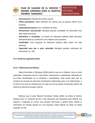 PLAN DE CALIDAD EN EL SERVICIO Y
MEJORA CONTINUA PARA EL HOSPITAL
ESPAÑOL “VERACRUZ”
INSTITUTO DE
ESTUDIOS
UNIVERSITARIOS.
Este es un proyecto de investigación del Instituto de Estudios Universitarios, realizado en el mes de Junio del año 2011, bajo
la investigación del Estudiante Alí Muruet Ibáñez. Matrícula 35925. El uso del mismo compete a los intereses académicos
del mencionado para obtener el título de Maestro en Ingeniería Administrativa.
- Comunicación: Expresiones verbal y escrita.
- Olfato periodístico: Debe identificar las noticias que se generan dentro de la
empresa.
- Capacidad persuasiva: Es un vendedor de ideas.
- Pensamiento estructurado: Manejará grandes cantidades de información que
debe saber jerarquizar.
- Orientación a resultados: La función de relaciones públicas debe demostrar
fehacientemente su contribución a los objetivos de la empresa
- Creatividad: Todo programa de relaciones públicas debe contar con este
elemento.
- Capacidad para leer a gran velocidad: Manejará grandes volúmenes de
información” (p. 149).
2.2.3. Sistemas organizacionales
2.2.3.1. Definiciones de Sistema
Sergio Hernández y Rodríguez (2006) define lo que es un Sistema “como un todo
organizado, compuesto por dos o más partes, componentes o subsistemas, delineado por
los límites identificables de su ambiente o suprasistema. Esto quiere decir que se
compone de conjunto de elementos íntimamente relacionados para un fin determinado, a
la forma en la que las interacciones de cada una de las partes involucradas dentro del
sistema se denomina sinergia” (Cap 6).
Mientras que el autor Ricardo Fernández Valiñas (2002) se refiere al término
Sistema como un ”Conjunto de dos o más elementos que interactúan para obtener una
solución o respuesta en común, que procesa información y genera datos. Desde la
información de entrada (Inputs) el o los procesos, hasta obtener los datos de salida
(outputs)” (p.102).
 