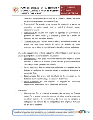 PLAN DE CALIDAD EN EL SERVICIO Y
MEJORA CONTINUA PARA EL HOSPITAL
ESPAÑOL “VERACRUZ”
INSTITUTO DE
ESTUDIOS
UNIVERSITARIOS.
Este es un proyecto de investigación del Instituto de Estudios Universitarios, realizado en el mes de Junio del año 2011, bajo
la investigación del Estudiante Alí Muruet Ibáñez. Matrícula 35925. El uso del mismo compete a los intereses académicos
del mencionado para obtener el título de Maestro en Ingeniería Administrativa.
contar con una normatividad dictada por el Gobierno Federal, que limita
sus acciones a sectores o grupos específicos.
o Transnacional: Es aquella cuyos centros de producción y ventas se
encuentran en varios países, pero su control y dirección radican
básicamente en uno.
o Multinacional: Es aquella cuyo capital es aportado por particulares o
gobiernos de varios países, y la dirección y control de la misma es
efectuada por cada uno de los mismos.
o Consorcio financiero. También llamado holding o compañía tenedora, es
aquella que tiene como finalidad la compra de acciones de varias
empresas con el objeto de controlarlas a través del consejo de accionistas.
- Por sector productivo: Los sectores productivos están divididos en cuatro grandes
grupos que engloban a todos los sectores industriales:
o Sector primario. A este grupo pertenecen todas aquellas empresas que se
dedican a la obtención de materias primas naturales y actividades básicas
como la agricultura, ganadería y la minería.
o Sector secundario. Este conjunto está conformado por aquellas que se
dedican a transformar las materias primas en productos destinados al
consumidor final.
o Sector terciario. Este grupo, está constituido por las empresas que se
dedican a la comercialización y a la prestación de servicios.
o Sector cuaternario. En esta categoría se engloban las actividades
empresariales relacionadas con la información electrónica.
- Por tamaño:
o Microempresa: Son el grupo de empresas más numeroso de América
Latina. Por lo general no cuentan con una estructura formal y no siempre
consideran estudios de competitividad, de modo que no conocen la
participación de mercado de sus competidores. Son empresas formadas
por dos a diez personas.
 