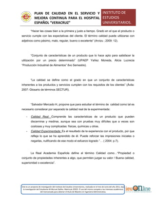 PLAN DE CALIDAD EN EL SERVICIO Y
MEJORA CONTINUA PARA EL HOSPITAL
ESPAÑOL “VERACRUZ”
INSTITUTO DE
ESTUDIOS
UNIVERSITARIOS.
Este es un proyecto de investigación del Instituto de Estudios Universitarios, realizado en el mes de Junio del año 2011, bajo
la investigación del Estudiante Alí Muruet Ibáñez. Matrícula 35925. El uso del mismo compete a los intereses académicos
del mencionado para obtener el título de Maestro en Ingeniería Administrativa.
“Hacer las cosas bien a la primera y justo a tiempo. Grado en el que el producto o
servicio cumple con las expectativas del cliente. El término calidad puede utilizarse con
adjetivos como pésimo, malo, regular, bueno o excelente” (Arvizu ; 2009: 12).
“Conjunto de características de un producto que lo hace apto para satisfacer la
utilización por un precio determinado” (UPAEP Yañez Moneda, Alicia Lucrecia
“Producción Industrial de Alimentos” 8vo Semestre).
“La calidad se define como el grado en que un conjunto de características
inherentes a los productos y servicios cumplen con los requisitos de los clientes” (Ávila:
2007: Glosario de términos SECTUR).
“Salvador Mercado H, propone que para estudiar el término de calidad como tal es
necesario considerar por separado la calidad real de la experimentada:
- Calidad Real: Comprende las características de un producto que pueden
discernirse y medirse, aunque sea con pruebas muy difíciles que a veces son
costosas y muy complicadas: físicas, químicas u otras.
- Calidad Experimentada: Es el resultado de la experiencia con el producto, por que
refleja lo que se ha aprendido de él. Puede reforzar las impresiones iniciales o
negarlas, nulificando de ese modo el esfuerzo logrado ”… ( 2004: p.7).
La Real Academia Española define al término Calidad como…“Propiedad o
conjunto de propiedades inherentes a algo, que permiten juzgar su valor / Buena calidad,
superioridad o excelencia”.
 