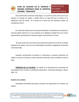 PLAN DE CALIDAD EN EL SERVICIO Y
MEJORA CONTINUA PARA EL HOSPITAL
ESPAÑOL “VERACRUZ”
INSTITUTO DE
ESTUDIOS
UNIVERSITARIOS.
Este es un proyecto de investigación del Instituto de Estudios Universitarios, realizado en el mes de Junio del año 2011, bajo
la investigación del Estudiante Alí Muruet Ibáñez. Matrícula 35925. El uso del mismo compete a los intereses académicos
del mencionado para obtener el título de Maestro en Ingeniería Administrativa.
De las definiciones anteriores todas llegan a un punto en común acerca de lo que
significa el concepto de calidad y calidad total en el siglo XXI que se enfoca en la
satisfacción total del cliente; es a través de la misma que las empresas pueden ser
competitivas entre sí.
Es importante señalar que las empresas dedicadas a la fabricación de productos y
servicios podrán sobrevivir si en sus procesos se ve reflejada la calidad como una cultura
organizacional; garantizando su éxito para seguir incursionando en el futuro.
De igual manera hay que hacer que el personal en general se involucre a manejar
estándares de calidad, como son las normatividades voluntarias y obligatorias, Nacionales
e Internacionales.
Capacitar correctamente al personal e involucrarlos a procesos productivos de
calidad, es tarea de Directivos y todo el personal involucrado, pues la calidad es cosa de
todos.
PRINCIPIO DE LA CALIDAD: “La calidad es la capacidad para comprender las
necesidades de los usuarios y satisfacerlas plenamente”. (Hernández Rodríguez, Sergio;
2005: 15).
Gestión de la calidad:
Actividades coordinadas para dirigir y controlar una organización en lo relativo a la
calidad.
 