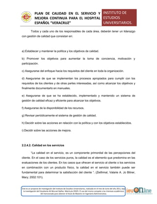 PLAN DE CALIDAD EN EL SERVICIO Y
MEJORA CONTINUA PARA EL HOSPITAL
ESPAÑOL “VERACRUZ”
INSTITUTO DE
ESTUDIOS
UNIVERSITARIOS.
Este es un proyecto de investigación del Instituto de Estudios Universitarios, realizado en el mes de Junio del año 2011, bajo
la investigación del Estudiante Alí Muruet Ibáñez. Matrícula 35925. El uso del mismo compete a los intereses académicos
del mencionado para obtener el título de Maestro en Ingeniería Administrativa.
Todos y cada uno de los responsables de cada área, deberán tener un liderazgo
con gestión de calidad que consistan en:
a) Establecer y mantener la política y los objetivos de calidad.
b) Promover los objetivos para aumentar la toma de conciencia, motivación y
participación.
c) Asegurarse del enfoque hacia los requisitos del cliente en toda la organización.
d) Asegurarse de que se implementan los procesos apropiados para cumplir con los
requisitos de los clientes y de otras partes interesadas, así como alcanzar los objetivos y
finalmente documentarlo en manuales.
e) Asegurarse de que se ha establecido, implementado y mantenido un sistema de
gestión de calidad eficaz y eficiente para alcanzar los objetivos.
f) Asegurarse de la disponibilidad de los recursos.
g) Revisar periódicamente el sistema de gestión de calidad.
h) Decidir sobre las acciones en relación con la política y con los objetivos establecidos.
i) Decidir sobre las acciones de mejora.
2.2.4.2. Calidad en los servicios
“La calidad en el servicio, es un componente primordial de las percepciones del
cliente. En el caso de los servicios puros, la calidad es el elemento que predomina en las
evaluaciones de los clientes. En los casos que ofrecen el servicio al cliente o los servicios
en combinación con un producto físico, la calidad en el servicio también puede ser
fundamental para determinar la satisfacción del cliente ”. (Zeithmal, Valarie A. Jo Bitner,
Mary; 2002:101).
 