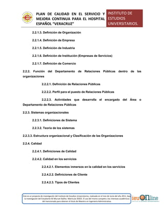 PLAN DE CALIDAD EN EL SERVICIO Y
MEJORA CONTINUA PARA EL HOSPITAL
ESPAÑOL “VERACRUZ”
INSTITUTO DE
ESTUDIOS
UNIVERSITARIOS.
Este es un proyecto de investigación del Instituto de Estudios Universitarios, realizado en el mes de Junio del año 2011, bajo
la investigación del Estudiante Alí Muruet Ibáñez. Matrícula 35925. El uso del mismo compete a los intereses académicos
del mencionado para obtener el título de Maestro en Ingeniería Administrativa.
2.2.1.3. Definición de Organización
2.2.1.4. Definición de Empresa
2.2.1.5. Definición de Industria
2.2.1.6. Definición de Institución (Empresas de Servicios)
2.2.1.7. Definición de Comercio
2.2.2. Función del Departamento de Relaciones Públicas dentro de las
organizaciones
2.2.2.1. Definición de Relaciones Públicas
2.2.2.2. Perfil para el puesto de Relaciones Públicas
2.2.2.3. Actividades que desarrolla el encargado del Área o
Departamento de Relaciones Públicas
2.2.3. Sistemas organizacionales
2.2.3.1. Definiciones de Sistema
2.2.3.2. Teoría de los sistemas
2.2.3.3. Estructura organizacional y Clasificación de las Organizaciones
2.2.4. Calidad
2.2.4.1. Definiciones de Calidad
2.2.4.2. Calidad en los servicios
2.2.4.2.1. Elementos inmersos en la calidad en los servicios
2.2.4.2.2. Definiciones de Cliente
2.2.4.2.3. Tipos de Clientes
 