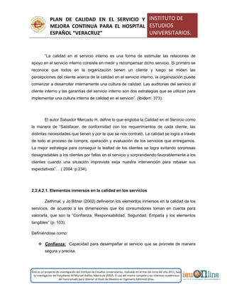 PLAN DE CALIDAD EN EL SERVICIO Y
MEJORA CONTINUA PARA EL HOSPITAL
ESPAÑOL “VERACRUZ”
INSTITUTO DE
ESTUDIOS
UNIVERSITARIOS.
Este es un proyecto de investigación del Instituto de Estudios Universitarios, realizado en el mes de Junio del año 2011, bajo
la investigación del Estudiante Alí Muruet Ibáñez. Matrícula 35925. El uso del mismo compete a los intereses académicos
del mencionado para obtener el título de Maestro en Ingeniería Administrativa.
“La calidad en el servicio interno es una forma de estimular las relaciones de
apoyo en el servicio interno consiste en medir y recompensar dicho servicio. Si primero se
reconoce que todos en la organización tienen un cliente y luego se miden las
percepciones del cliente acerca de la calidad en el servicio interno, la organización puede
comenzar a desarrollar internamente una cultura de calidad. Las auditorias del servicio al
cliente interno y las garantías del servicio interno son dos estrategias que se utilizan para
implementar una cultura interna de calidad en el servicio”. (Ibídem: 373).
El autor Salvador Mercado H, define lo que engloba la Calidad en el Servicio como
la manera de “Satisfacer, de conformidad con los requerimientos de cada cliente, las
distintas necesidades que tienen y por la que se nos contrató. La calidad se logra a través
de todo el proceso de compra, operación y evaluación de los servicios que entregamos.
La mejor estrategia para conseguir la lealtad de los clientes se logra evitando sorpresas
desagradables a los clientes por fallas en el servicio y sorprendiendo favorablemente a los
clientes cuando una situación imprevista exija nuestra intervención para rebasar sus
expectativas”… ( 2004: p.234).
2.2.4.2.1. Elementos inmersos en la calidad en los servicios
Zeithmal, y Jo Bitner (2002) definieron los elementos inmersos en la calidad de los
servicios, de acuerdo a las dimensiones que los consumidores toman en cuenta para
valorarla, que son la “Confianza, Responsabilidad, Seguridad, Empatía y los elementos
tangibles” (p. 103).
Definiéndose como:
 Confianza: Capacidad para desempeñar el servicio que se promete de manera
segura y precisa.
 
