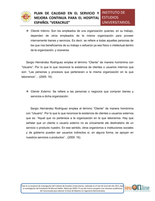 PLAN DE CALIDAD EN EL SERVICIO Y
MEJORA CONTINUA PARA EL HOSPITAL
ESPAÑOL “VERACRUZ”
INSTITUTO DE
ESTUDIOS
UNIVERSITARIOS.
Este es un proyecto de investigación del Instituto de Estudios Universitarios, realizado en el mes de Junio del año 2011, bajo
la investigación del Estudiante Alí Muruet Ibáñez. Matrícula 35925. El uso del mismo compete a los intereses académicos
del mencionado para obtener el título de Maestro en Ingeniería Administrativa.
 Cliente Interno: Son los empleados de una organización quienes, en su trabajo,
dependen de otros empleados de la misma organización para proveer
internamente bienes y servicios. Es decir, se refiere a todas aquellas personas de
las que nos beneficiamos de su trabajo o esfuerzo ya sea físico o intelectual dentro
de la organización, y viceversa.
Sergio Hernández Rodríguez emplea el término “Cliente” de manera homónima con
“Usuario”. Por lo que lo que reconoce la existencia de clientes o usuarios internos que
son: “Las personas y procesos que pertenecen a la misma organización en la que
laboramos”… (2005: 16).
 Cliente Externo: Se refiere a las personas o negocios que compran bienes y
servicios a dicha organización.
Sergio Hernández Rodríguez emplea el término “Cliente” de manera homónima
con “Usuario”. Por lo que lo que reconoce la existencia de clientes o usuarios externos
que es: “Aquel que no pertenece a la organización en la que laboramos. Hay que
señalar que un cliente o usuario externo no es únicamente ele destinatario de un
servicio o producto nuestro. En ese sentido, otros organismos e instituciones sociales
y de gobierno pueden ser usuarios indirectos si, en alguna forma, se apoyan en
nuestros servicios o productos”…(2005: 16).
 