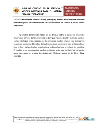 PLAN DE CALIDAD EN EL SERVICIO Y
MEJORA CONTINUA PARA EL HOSPITAL
ESPAÑOL “VERACRUZ”
INSTITUTO DE
ESTUDIOS
UNIVERSITARIOS.
Este es un proyecto de investigación del Instituto de Estudios Universitarios, realizado en el mes de Junio del año 2011, bajo
la investigación del Estudiante Alí Muruet Ibáñez. Matrícula 35925. El uso del mismo compete a los intereses académicos
del mencionado para obtener el título de Maestro en Ingeniería Administrativa.
2.2.4.2.4. Herramienta “Service Quality” (Servqual), Modelo de las Brechas o Modelo
de los desajustes para medir el nivel de satisfacción de los clientes al recibir bienes
y servicios
“El modelo denominado modelo de las brechas sobre la calidad en el servicio
desarrollado a través de la herramienta de ServQual (Service Quality) centra su atención
en las estrategias y los procesos que las empresas pueden emplear para alcanzar un
servicio de excelencia. El modelo de las brechas sirve como marco para el desarrollo de
todo el libro y es la estructura organizacional en la cual se basa el resto de los capítulos.
El modelo y sus componentes pueden emplearse tanto para conducir las estrategias
como para poner en práctica las decisiones”. (Zeithmal, Valarie A. Jo Bitner, Mary;
2002:27).
 