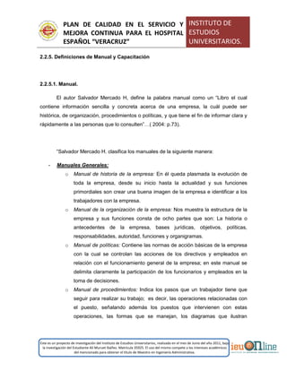 PLAN DE CALIDAD EN EL SERVICIO Y
MEJORA CONTINUA PARA EL HOSPITAL
ESPAÑOL “VERACRUZ”
INSTITUTO DE
ESTUDIOS
UNIVERSITARIOS.
Este es un proyecto de investigación del Instituto de Estudios Universitarios, realizado en el mes de Junio del año 2011, bajo
la investigación del Estudiante Alí Muruet Ibáñez. Matrícula 35925. El uso del mismo compete a los intereses académicos
del mencionado para obtener el título de Maestro en Ingeniería Administrativa.
2.2.5. Definiciones de Manual y Capacitación
2.2.5.1. Manual.
El autor Salvador Mercado H, define la palabra manual como un “Libro el cual
contiene información sencilla y concreta acerca de una empresa, la cuál puede ser
histórica, de organización, procedimientos o políticas, y que tiene el fin de informar clara y
rápidamente a las personas que lo consulten”…( 2004: p.73).
“Salvador Mercado H. clasifica los manuales de la siguiente manera:
- Manuales Generales:
o Manual de historia de la empresa: En él queda plasmada la evolución de
toda la empresa, desde su inicio hasta la actualidad y sus funciones
primordiales son crear una buena imagen de la empresa e identificar a los
trabajadores con la empresa.
o Manual de la organización de la empresa: Nos muestra la estructura de la
empresa y sus funciones consta de ocho partes que son: La historia o
antecedentes de la empresa, bases jurídicas, objetivos, políticas,
responsabilidades, autoridad, funciones y organigramas.
o Manual de políticas: Contiene las normas de acción básicas de la empresa
con la cual se controlan las acciones de los directivos y empleados en
relación con el funcionamiento general de la empresa; en este manual se
delimita claramente la participación de los funcionarios y empleados en la
toma de decisiones.
o Manual de procedimientos: Indica los pasos que un trabajador tiene que
seguir para realizar su trabajo; es decir, las operaciones relacionadas con
el puesto, señalando además los puestos que intervienen con estas
operaciones, las formas que se manejan, los diagramas que ilustran
 