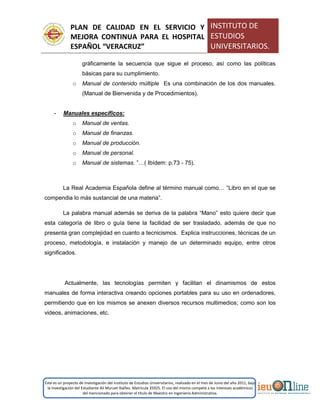 PLAN DE CALIDAD EN EL SERVICIO Y
MEJORA CONTINUA PARA EL HOSPITAL
ESPAÑOL “VERACRUZ”
INSTITUTO DE
ESTUDIOS
UNIVERSITARIOS.
Este es un proyecto de investigación del Instituto de Estudios Universitarios, realizado en el mes de Junio del año 2011, bajo
la investigación del Estudiante Alí Muruet Ibáñez. Matrícula 35925. El uso del mismo compete a los intereses académicos
del mencionado para obtener el título de Maestro en Ingeniería Administrativa.
gráficamente la secuencia que sigue el proceso, así como las políticas
básicas para su cumplimiento.
o Manual de contenido múltiple Es una combinación de los dos manuales.
(Manual de Bienvenida y de Procedimientos).
- Manuales específicos:
o Manual de ventas.
o Manual de finanzas.
o Manual de producción.
o Manual de personal.
o Manual de sistemas. ”…( Ibídem: p.73 - 75).
La Real Academia Española define al término manual como… “Libro en el que se
compendia lo más sustancial de una materia”.
La palabra manual además se deriva de la palabra “Mano” esto quiere decir que
esta categoría de libro o guía tiene la facilidad de ser trasladado, además de que no
presenta gran complejidad en cuanto a tecnicismos. Explica instrucciones, técnicas de un
proceso, metodología, e instalación y manejo de un determinado equipo, entre otros
significados.
Actualmente, las tecnologías permiten y facilitan el dinamismos de estos
manuales de forma interactiva creando opciones portables para su uso en ordenadores,
permitiendo que en los mismos se anexen diversos recursos multimedios; como son los
videos, animaciones, etc.
 