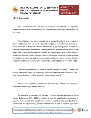 PLAN DE CALIDAD EN EL SERVICIO Y
MEJORA CONTINUA PARA EL HOSPITAL
ESPAÑOL “VERACRUZ”
INSTITUTO DE
ESTUDIOS
UNIVERSITARIOS.
Este es un proyecto de investigación del Instituto de Estudios Universitarios, realizado en el mes de Junio del año 2011, bajo
la investigación del Estudiante Alí Muruet Ibáñez. Matrícula 35925. El uso del mismo compete a los intereses académicos
del mencionado para obtener el título de Maestro en Ingeniería Administrativa.
2.2.5.2. Capacitación
Para complementar los recursos de inducción del personal es importante
contemplar dentro de su formación con una correcta capacitación para desempeñar sus
funciones.
“Con el paso de los años, los patrones de comportamiento de una empresa se
tornan tradicionales. Pero los círculos de calidad exigen un comportamiento especial que
puede entrar en conflicto con patrones tradicionales y, por consiguiente, es necesario
capacitar formalmente a las diferentes personas sobre sus nuevas funciones, sobre lo que
deben decir y hacer, y cuándo y cómo. Sin esto, los miembros de los círculos y los jefes, y
también los gerentes, pueden fracasar. Introducir círculos de calidad sin una capacitación
adecuada es lo mismo que pedirle a un grupo de actores que monten una obra de teatro
sin conocer la trama, los papeles y los parlamentos”…(Mercado H, Salvador; 2004: 158).
La Real Academia Española define al término capacitación como… “Aquello que
dirige o encamina / Tratado en que se dan preceptos para encaminar o dirigir en cosas /
Lista impresa de datos o noticias referentes a determinada materia”.
“Poner a una persona en condiciones de hacer algo, mediante un proceso de
enseñanza - aprendizaje” (Arvizu; 2009: 12).
De acuerdo a lo planteado por Elizondo (1995) en su publicación acerca de un
Manual de la norma ISO – 9000 en relación al tema de capacitación mencionando lo
siguiente: “La empresa debe establecer y mantener procedimientos para identificar las
necesidades de capacitación y proveer entrenamiento a todo el personal que realice
 