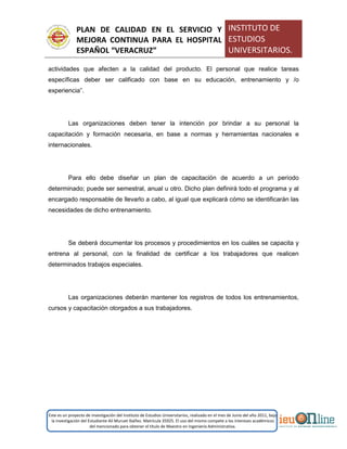 PLAN DE CALIDAD EN EL SERVICIO Y
MEJORA CONTINUA PARA EL HOSPITAL
ESPAÑOL “VERACRUZ”
INSTITUTO DE
ESTUDIOS
UNIVERSITARIOS.
Este es un proyecto de investigación del Instituto de Estudios Universitarios, realizado en el mes de Junio del año 2011, bajo
la investigación del Estudiante Alí Muruet Ibáñez. Matrícula 35925. El uso del mismo compete a los intereses académicos
del mencionado para obtener el título de Maestro en Ingeniería Administrativa.
actividades que afecten a la calidad del producto. El personal que realice tareas
específicas deber ser calificado con base en su educación, entrenamiento y /o
experiencia”.
Las organizaciones deben tener la intención por brindar a su personal la
capacitación y formación necesaria, en base a normas y herramientas nacionales e
internacionales.
Para ello debe diseñar un plan de capacitación de acuerdo a un periodo
determinado; puede ser semestral, anual u otro. Dicho plan definirá todo el programa y al
encargado responsable de llevarlo a cabo, al igual que explicará cómo se identificarán las
necesidades de dicho entrenamiento.
Se deberá documentar los procesos y procedimientos en los cuáles se capacita y
entrena al personal, con la finalidad de certificar a los trabajadores que realicen
determinados trabajos especiales.
Las organizaciones deberán mantener los registros de todos los entrenamientos,
cursos y capacitación otorgados a sus trabajadores.
 