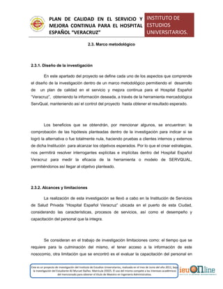 PLAN DE CALIDAD EN EL SERVICIO Y
MEJORA CONTINUA PARA EL HOSPITAL
ESPAÑOL “VERACRUZ”
INSTITUTO DE
ESTUDIOS
UNIVERSITARIOS.
Este es un proyecto de investigación del Instituto de Estudios Universitarios, realizado en el mes de Junio del año 2011, bajo
la investigación del Estudiante Alí Muruet Ibáñez. Matrícula 35925. El uso del mismo compete a los intereses académicos
del mencionado para obtener el título de Maestro en Ingeniería Administrativa.
2.3. Marco metodológico
2.3.1. Diseño de la investigación
En este apartado del proyecto se define cada uno de los aspectos que comprende
el diseño de la investigación dentro de un marco metodológico permitiendo el desarrollo
de un plan de calidad en el servicio y mejora continua para el Hospital Español
“Veracruz”, obteniendo la información deseada, a través de la herramienta mercadológica
ServQual, manteniendo así el control del proyecto hasta obtener el resultado esperado.
Los beneficios que se obtendrán, por mencionar algunos, se encuentran: la
comprobación de las hipótesis planteadas dentro de la investigación para indicar si se
logró la alternativa o fue totalmente nula, haciendo pruebas a clientes internos y externos
de dicha Institución para alcanzar los objetivos esperados. Por lo que el crear estrategias,
nos permitirá resolver interrogantes explícitas e implícitas dentro del Hospital Español
Veracruz para medir la eficacia de la herramienta o modelo de SERVQUAL,
permitiéndonos así llegar al objetivo planteado.
2.3.2. Alcances y limitaciones
La realización de esta investigación se llevó a cabo en la Institución de Servicios
de Salud Privada “Hospital Español Veracruz” ubicada en el puerto de esta Ciudad,
considerando las características, procesos de servicios, así como el desempeño y
capacitación del personal que la integra.
Se consideran en el trabajo de investigación limitaciones como: el tiempo que se
requiere para la culminación del mismo, el tener acceso a la información de este
nosocomio, otra limitación que se encontró es el evaluar la capacitación del personal en
 