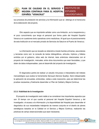 PLAN DE CALIDAD EN EL SERVICIO Y
MEJORA CONTINUA PARA EL HOSPITAL
ESPAÑOL “VERACRUZ”
INSTITUTO DE
ESTUDIOS
UNIVERSITARIOS.
Este es un proyecto de investigación del Instituto de Estudios Universitarios, realizado en el mes de Junio del año 2011, bajo
la investigación del Estudiante Alí Muruet Ibáñez. Matrícula 35925. El uso del mismo compete a los intereses académicos
del mencionado para obtener el título de Maestro en Ingeniería Administrativa.
sus procesos de prestación de servicios y la información que se obtenga en el transcurso
de la elaboración del proyecto.
Otro aspecto que es importante señalar como una limitación, es la inexperiencia y
el poco conocimiento que tenga el personal que forma parte del Hospital Español
Veracruz en cuestiones tanto operativas como resolutivas. Al igual que el posicionamiento
de esta Institución en el mercado privado de Servicios de Salud en el Puerto de Veracruz.
La información que se recopile se obtendrá a través fuentes primarias, secundarias
y terciarias como son: la consulta de textos bibliográficos, artículos, trípticos y folletos
emitidos por el gobierno, sitios web de internet, tesis anteriores relacionadas con el
proyecto de investigación, manuales, entre otros documentos que sean favorables, y que
doten de datos indispensables para el desarrollo del proyecto de investigación.
El diagnostico partirá de realizar un estudio minucioso e interpretativo del método
mercadológico que evalúa la herramienta Servqual (Service Quality). Será indispensable
la aplicación de encuestas, entrevistas, visitas a este nosocomio, para así determinar las
pruebas necesarias y finalmente desarrollar un Plan de Calidad y Mejora Continua.
2.3.3. Viabilidad de la investigación
El proyecto de investigación será viable si se consideran tres importantes aspectos que
son: El tiempo con el que cuenta el personal del Hospital Español Veracruz y del
investigador, el acceso a la información y la disponibilidad del Hospital para desarrollar el
diagnóstico de sus necesidades trabajando de manera conjunta en el diseño de planes
estratégicos basados en la Calidad en el Servicio y Mejora Continua, realizando las
prácticas de campo observacionales que sean necesarias.
 