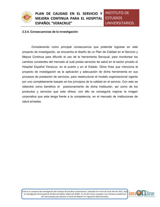 PLAN DE CALIDAD EN EL SERVICIO Y
MEJORA CONTINUA PARA EL HOSPITAL
ESPAÑOL “VERACRUZ”
INSTITUTO DE
ESTUDIOS
UNIVERSITARIOS.
Este es un proyecto de investigación del Instituto de Estudios Universitarios, realizado en el mes de Junio del año 2011, bajo
la investigación del Estudiante Alí Muruet Ibáñez. Matrícula 35925. El uso del mismo compete a los intereses académicos
del mencionado para obtener el título de Maestro en Ingeniería Administrativa.
2.3.4. Consecuencias de la investigación
Considerando como principal consecuencia que pretende lograrse en este
proyecto de investigación, se encuentra el diseño de un Plan de Calidad en el Servicio y
Mejora Continua para difundir el uso de la herramienta Servqual, para monitorear los
cambios constantes del mercado al cuál presta servicios de salud en el sector privado el
Hospital Español Veracruz, en el puerto y en el Estado. Otros fines que menciona el
proyecto de investigación es la aplicación y adecuación de dicha herramienta en sus
procesos de prestación de servicios, para reestructurar el modelo organizacional vigente
por uno completamente basado en los principios de la calidad en el servicio. Con esto se
obtendrá como beneficio el posicionamiento de dicha Institución, así como de los
productos y servicios que esta ofrece, con ello se conseguirá mejorar la imagen
corporativa que esta tenga frente a la competencia, en el mercado de instituciones de
salud privadas.
 