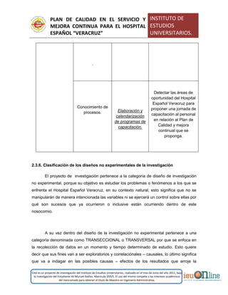 PLAN DE CALIDAD EN EL SERVICIO Y
MEJORA CONTINUA PARA EL HOSPITAL
ESPAÑOL “VERACRUZ”
INSTITUTO DE
ESTUDIOS
UNIVERSITARIOS.
Este es un proyecto de investigación del Instituto de Estudios Universitarios, realizado en el mes de Junio del año 2011, bajo
la investigación del Estudiante Alí Muruet Ibáñez. Matrícula 35925. El uso del mismo compete a los intereses académicos
del mencionado para obtener el título de Maestro en Ingeniería Administrativa.
2.3.6. Clasificación de los diseños no experimentales de la investigación
El proyecto de investigación pertenece a la categoría de diseño de investigación
no experimental, porque su objetivo es estudiar los problemas o fenómenos a los que se
enfrenta el Hospital Español Veracruz, en su contexto natural, esto significa que no se
manipularán de manera intencionada las variables ni se ejercerá un control sobre ellas por
qué son sucesos que ya ocurrieron o inclusive están ocurriendo dentro de este
nosocomio.
A su vez dentro del diseño de la investigación no experimental pertenece a una
categoría denominada como TRANSECCIONAL o TRANSVERSAL por que se enfoca en
la recolección de datos en un momento y tiempo determinado de estudio. Esto quiere
decir que sus fines van a ser exploratorios y correlaciónales – causales, lo último significa
que va a indagar en las posibles causas – efectos de los resultados que arroje la
.
Conocimiento de
procesos. Elaboración y
calendarización
de programas de
capacitación.
Detectar las áreas de
oportunidad del Hospital
Español Veracruz para
proponer una jornada de
capacitación al personal
en relación al Plan de
Calidad y mejora
continual que se
proponga.
 
