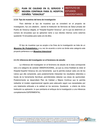 PLAN DE CALIDAD EN EL SERVICIO Y
MEJORA CONTINUA PARA EL HOSPITAL
ESPAÑOL “VERACRUZ”
INSTITUTO DE
ESTUDIOS
UNIVERSITARIOS.
Este es un proyecto de investigación del Instituto de Estudios Universitarios, realizado en el mes de Junio del año 2011, bajo
la investigación del Estudiante Alí Muruet Ibáñez. Matrícula 35925. El uso del mismo compete a los intereses académicos
del mencionado para obtener el título de Maestro en Ingeniería Administrativa.
2.3.9. Tipo de muestreo del tema de investigación
Para delimitar el tipo de muestreo que se consideró en el proyecto de
investigación, fue uno aleatorio , siendo la Institución de Servicios de Salud privada del
Puerto de Veracruz elegida, el “Hospital Español Veracruz”, por lo que se determinó un
número de encuestas que se aplicarían tanto a sus clientes internos como externos
quedando 10 encuestas para cada uno de ellos.
El tipo de muestreo que se acopla a los fines de la investigación se trata de un
Muestreo No Probabilístico, a su vez de acuerdo a como se divide esta categoría este
proyecto pertenece a un Muestreo Intencional.
2.3.10. Inferencia del investigador en el fenómeno de estudio
La inferencia del investigador en el fenómeno de estudio de la tesis corresponde
solo a la categoría de carácter OBSERVACIONAL, ya que su única finalidad es dotar al
Hospital Español Veracruz de una herramienta que le permita evaluar cada uno de los
rubros que ella comprende, para posteriormente interpretar los resultados obtenidos a
través de la herramienta ServQual, permitiéndoles detectar sus áreas de oportunidad.
Posteriormente se desarrollará Plan de Calidad y Mejora Continua que le permita
rediseñar el modelo organizacional vigente para adecuarlo según sus necesidades por
uno totalmente enfocado a la calidad en los servicios. Quedando a criterio de dicha
Institución su aplicación, lo que cambiaría el enfoque de la investigación a una inferencia
completamente EXPERIMENTAL.
 