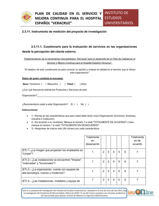 PLAN DE CALIDAD EN EL SERVICIO Y
MEJORA CONTINUA PARA EL HOSPITAL
ESPAÑOL “VERACRUZ”
INSTITUTO DE
ESTUDIOS
UNIVERSITARIOS.
Este es un proyecto de investigación del Instituto de Estudios Universitarios, realizado en el mes de Junio del año 2011, bajo
la investigación del Estudiante Alí Muruet Ibáñez. Matrícula 35925. El uso del mismo compete a los intereses académicos
del mencionado para obtener el título de Maestro en Ingeniería Administrativa.
2.3.11. Instrumento de medición del proyecto de investigación
2.3.11.1. Cuestionario para la evaluación de servicios en las organizaciones
desde la percepción del cliente externo.
“Implementación de la herramienta mercadológica “Servqual” para el desarrollo de un Plan de Calidad en el
Servicio y Mejora Continua para el Hospital Español Veracruz”.
“El objetivo de este cuestionario es para conocer su opinión y evaluar la calidad en el servicio que le ofrece
esta organización”
Datos de quien contesta la encuesta:
Sexo: Femenino ( ) Masculino ( ) Edad: ( ) Años
¿Con qué frecuencia solicita los Productos o Servicios de esta
Organización?_________________________________________________________________________
¿Recomendaría usted a esta Organización? Si ( ) No ( )
Instrucciones:
 1.- Piense en las características que para usted debe tener un(a) Organización (Comercio, Empresa,
Industria e Institución)
 2.- De acuerdo a su considere: Marque el número 7 si está "TOTALMENTE DE ACUERDO" o bien,
marque el número 1 si está "TOTALMENTE EN DESACUERDO"
 3.- Asegúrese de marcar solo UN número por cada característica.
Totalmente
en
desacuerdo
Totalmente
en de
acuerdo
(ET) 1.-¿La imagen que proyectan los empleados es
"Limpia"?
1 2 3 4 5 6 7
(ET) 2.- ¿Las instalaciones se encuentran "limpias",
"ordenadas" y "funcionales"?.
1 2 3 4 5 6 7
(ET) 3.- ¿La organización, cuenta con equipos de
alta tecnología, nuevos y modernos?.
1 2 3 4 5 6 7
(ET) 4.- ¿Las instalaciones, mobiliario y equipo de
1 2 3 4 5 6 7
 
