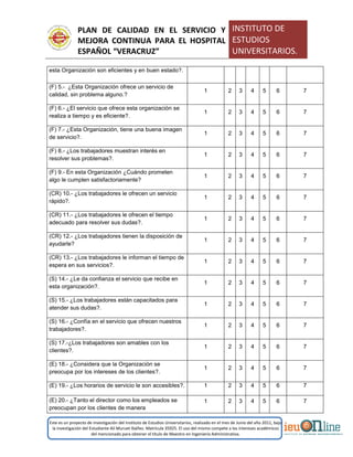 PLAN DE CALIDAD EN EL SERVICIO Y
MEJORA CONTINUA PARA EL HOSPITAL
ESPAÑOL “VERACRUZ”
INSTITUTO DE
ESTUDIOS
UNIVERSITARIOS.
Este es un proyecto de investigación del Instituto de Estudios Universitarios, realizado en el mes de Junio del año 2011, bajo
la investigación del Estudiante Alí Muruet Ibáñez. Matrícula 35925. El uso del mismo compete a los intereses académicos
del mencionado para obtener el título de Maestro en Ingeniería Administrativa.
esta Organización son eficientes y en buen estado?.
(F) 5.- ¿Esta Organización ofrece un servicio de
calidad, sin problema alguno.?
1 2 3 4 5 6 7
(F) 6.- ¿El servicio que ofrece esta organización se
realiza a tiempo y es eficiente?.
1 2 3 4 5 6 7
(F) 7.- ¿Esta Organización, tiene una buena imagen
de servicio?.
1 2 3 4 5 6 7
(F) 8.- ¿Los trabajadores muestran interés en
resolver sus problemas?.
1 2 3 4 5 6 7
(F) 9.- En esta Organización ¿Cuándo prometen
algo le cumplen satisfactoriamente?
1 2 3 4 5 6 7
(CR) 10.- ¿Los trabajadores le ofrecen un servicio
rápido?.
1 2 3 4 5 6 7
(CR) 11.- ¿Los trabajadores le ofrecen el tiempo
adecuado para resolver sus dudas?.
1 2 3 4 5 6 7
(CR) 12.- ¿Los trabajadores tienen la disposición de
ayudarle?
1 2 3 4 5 6 7
(CR) 13.- ¿Los trabajadores le informan el tiempo de
espera en sus servicios?.
1 2 3 4 5 6 7
(S) 14.- ¿Le da confianza el servicio que recibe en
esta organización?.
1 2 3 4 5 6 7
(S) 15.- ¿Los trabajadores están capacitados para
atender sus dudas?.
1 2 3 4 5 6 7
(S) 16.- ¿Confía en el servicio que ofrecen nuestros
trabajadores?.
1 2 3 4 5 6 7
(S) 17.-¿Los trabajadores son amables con los
clientes?.
1 2 3 4 5 6 7
(E) 18.- ¿Considera que la Organización se
preocupa por los intereses de los clientes?.
1 2 3 4 5 6 7
(E) 19.- ¿Los horarios de servicio le son accesibles?. 1 2 3 4 5 6 7
(E) 20.- ¿Tanto el director como los empleados se
preocupan por los clientes de manera
1 2 3 4 5 6 7
 