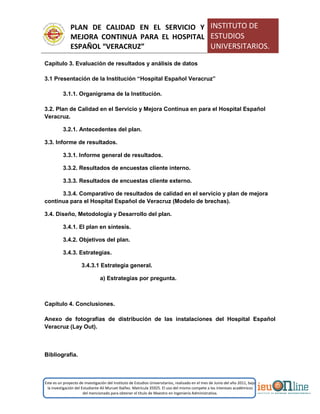 PLAN DE CALIDAD EN EL SERVICIO Y
MEJORA CONTINUA PARA EL HOSPITAL
ESPAÑOL “VERACRUZ”
INSTITUTO DE
ESTUDIOS
UNIVERSITARIOS.
Este es un proyecto de investigación del Instituto de Estudios Universitarios, realizado en el mes de Junio del año 2011, bajo
la investigación del Estudiante Alí Muruet Ibáñez. Matrícula 35925. El uso del mismo compete a los intereses académicos
del mencionado para obtener el título de Maestro en Ingeniería Administrativa.
Capítulo 3. Evaluación de resultados y análisis de datos
3.1 Presentación de la Institución “Hospital Español Veracruz”
3.1.1. Organigrama de la Institución.
3.2. Plan de Calidad en el Servicio y Mejora Continua en para el Hospital Español
Veracruz.
3.2.1. Antecedentes del plan.
3.3. Informe de resultados.
3.3.1. Informe general de resultados.
3.3.2. Resultados de encuestas cliente interno.
3.3.3. Resultados de encuestas cliente externo.
3.3.4. Comparativo de resultados de calidad en el servicio y plan de mejora
continua para el Hospital Español de Veracruz (Modelo de brechas).
3.4. Diseño, Metodología y Desarrollo del plan.
3.4.1. El plan en síntesis.
3.4.2. Objetivos del plan.
3.4.3. Estrategias.
3.4.3.1 Estrategia general.
a) Estrategias por pregunta.
Capítulo 4. Conclusiones.
Anexo de fotografías de distribución de las instalaciones del Hospital Español
Veracruz (Lay Out).
Bibliografía.
 