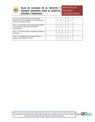 PLAN DE CALIDAD EN EL SERVICIO Y
MEJORA CONTINUA PARA EL HOSPITAL
ESPAÑOL “VERACRUZ”
INSTITUTO DE
ESTUDIOS
UNIVERSITARIOS.
Este es un proyecto de investigación del Instituto de Estudios Universitarios, realizado en el mes de Junio del año 2011, bajo
la investigación del Estudiante Alí Muruet Ibáñez. Matrícula 35925. El uso del mismo compete a los intereses académicos
del mencionado para obtener el título de Maestro en Ingeniería Administrativa.
(E) 19.- ¿Los horarios laborales son accesibles y
suficientes para las necesidades de los trabajadores de
acuerdo a la carga de trabajo?
1 2 3 4 5 6 7
(E) 20.- ¿Se preocupan tanto el personal administrativo
como operativo por solucionar los problemas
conjuntamente?
1 2 3 4 5 6 7
(E) 21.- ¿La atención entre los compañeros es directa e
individual?
1 2 3 4 5 6 7
(E) 22.- ¿Los colaboradores de trabajo reconocen y
valoran las necesidades en común?.
1 2 3 4 5 6 7
 