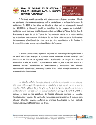 PLAN DE CALIDAD EN EL SERVICIO Y
MEJORA CONTINUA PARA EL HOSPITAL
ESPAÑOL “VERACRUZ”
INSTITUTO DE
ESTUDIOS
UNIVERSITARIOS.
Este es un proyecto de investigación del Instituto de Estudios Universitarios, realizado en el mes de Junio del año 2011, bajo
la investigación del Estudiante Alí Muruet Ibáñez. Matrícula 35925. El uso del mismo compete a los intereses académicos
del mencionado para obtener el título de Maestro en Ingeniería Administrativa.
El Sanatorio serviría para aislar a 64 enfermos en condiciones normales y 30 más
en pabellones o barracas desmontables, qué se instalarían en el jardín central en caso de
epidemias. En 1908, a tres años de iniciada la obra, con un presupuesto general
de $80,000.00, el Sanatorio quedó en posibilidad de dar servicio, su propiedad y
existencia quedó plasmada en el testimonio emitido por la Notaría Pública del Lic. José E.
Domínguez, a cargo del Lic. M. Vicente del Río, quedando inscrita en el registro público
de la propiedad bajo el número 60, del tomo 98, con fecha 16 de febrero de 1909, Aunque
la inauguración oficial fue el día 15 de mayo de 1910, presidida por el Sr. Teodoro A.
Dehesa, Gobernador en ese momento del Estado de Veracruz.
El edificio constaba de dos plantas, la planta alta se utilizó para hospitalización y
la planta baja como albergue, el conjunto estaba dividido en edificios aislados, cuya
distribución se hizo de la siguiente forma: Departamento de Cirugía, con área de
enfermeras y servicios anexos; Departamento de Medicina, con zona para enfermos y
servicios anexos; Departamento de Administración y habitaciones para médicos;
Departamento de Servicios Generales y Diversos. Cada uno de estos grupos contaba con
sus respectivas subdivisiones.
No todos los edificios fueron construidos en el mismo periodo, se pueden observar
diferentes estilos arquitectónicos, siendo el neoclásico el que prevalece, con el que se
mezclan detalles góticos, del techo y la cúpula ojival del primer pabellón de enfermos,
existen elementos barrocos como la escalera del edificio principal. Entre 1910 y 1950 se
edifican el resto de los pabellones de hospital otorgando servicios de consulta,
hospitalización y cirugía. Se han hecho numerosas reconstrucciones al conjunto para
albergar diferentes servicios conforme los avances tecnológicos, se han realizado
restauraciones y modificaciones en sus áreas.
 