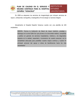 PLAN DE CALIDAD EN EL SERVICIO Y
MEJORA CONTINUA PARA EL HOSPITAL
ESPAÑOL “VERACRUZ”
INSTITUTO DE
ESTUDIOS
UNIVERSITARIOS.
Este es un proyecto de investigación del Instituto de Estudios Universitarios, realizado en el mes de Junio del año 2011, bajo
la investigación del Estudiante Alí Muruet Ibáñez. Matrícula 35925. El uso del mismo compete a los intereses académicos
del mencionado para obtener el título de Maestro en Ingeniería Administrativa.
En 2008 se adquieren los servicios de imagenología que incluyen servicios de
rayos x, ultrasonido, tomografía y mastografía a fin de otorgar un servicio integral.
Actualmente el Hospital Español Veracruz cuenta con una plantilla de 225
empleados.
MISIÓN: “Somos la Institución de Salud de mayor tradición, prestigio y
liderazgo en la zona Golfo Sur que provee a la comunidad médica, compañías
y público en general, de servicios hospitalarios, médicos y de diagnóstico
basados en la calidad, capacidad y humanismo de nuestro personal, con la
rentabilidad adecuada para posibilitar nuestra mejora continua y nuestro fin
principal: procurar dar apoyo a obras de beneficencia hacia los más
necesitados”
 