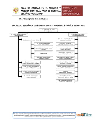 PLAN DE CALIDAD EN EL SERVICIO Y
MEJORA CONTINUA PARA EL HOSPITAL
ESPAÑOL “VERACRUZ”
INSTITUTO DE
ESTUDIOS
UNIVERSITARIOS.
Este es un proyecto de investigación del Instituto de Estudios Universitarios, realizado en el mes de Junio del año 2011, bajo
la investigación del Estudiante Alí Muruet Ibáñez. Matrícula 35925. El uso del mismo compete a los intereses académicos
del mencionado para obtener el título de Maestro en Ingeniería Administrativa.
3.1.1. Organigrama de la Institución
 