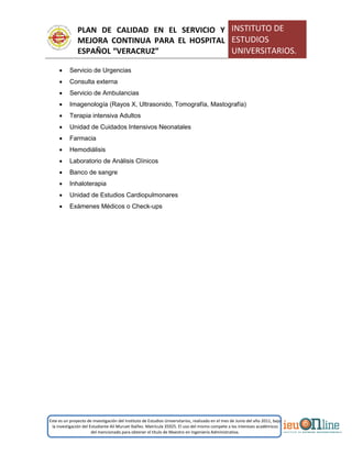 PLAN DE CALIDAD EN EL SERVICIO Y
MEJORA CONTINUA PARA EL HOSPITAL
ESPAÑOL “VERACRUZ”
INSTITUTO DE
ESTUDIOS
UNIVERSITARIOS.
Este es un proyecto de investigación del Instituto de Estudios Universitarios, realizado en el mes de Junio del año 2011, bajo
la investigación del Estudiante Alí Muruet Ibáñez. Matrícula 35925. El uso del mismo compete a los intereses académicos
del mencionado para obtener el título de Maestro en Ingeniería Administrativa.
 Servicio de Urgencias
 Consulta externa
 Servicio de Ambulancias
 Imagenología (Rayos X, Ultrasonido, Tomografía, Mastografía)
 Terapia intensiva Adultos
 Unidad de Cuidados Intensivos Neonatales
 Farmacia
 Hemodiálisis
 Laboratorio de Análisis Clínicos
 Banco de sangre
 Inhaloterapia
 Unidad de Estudios Cardiopulmonares
 Exámenes Médicos o Check-ups
 