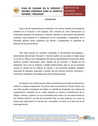 PLAN DE CALIDAD EN EL SERVICIO Y
MEJORA CONTINUA PARA EL HOSPITAL
ESPAÑOL “VERACRUZ”
INSTITUTO DE
ESTUDIOS
UNIVERSITARIOS.
Este es un proyecto de investigación del Instituto de Estudios Universitarios, realizado en el mes de Junio del año 2011, bajo
la investigación del Estudiante Alí Muruet Ibáñez. Matrícula 35925. El uso del mismo compete a los intereses académicos
del mencionado para obtener el título de Maestro en Ingeniería Administrativa.
Introducción
Hoy en día las organizaciones se enfrentan a la inmensa cantidad de competencia
existente en el mercado a nivel regional, local, nacional así como internacional. La
incalculable existencia de productos y servicios; además de otros bienes denominados
sustitutos, cuya finalidad es la satisfacción de las necesidades y expectativas de la
demanda, generan serios problemas que tienden a desequilibrar la capacidad de
selección de los consumidores.
Para este proyecto es necesario contemplar la Herramienta mercadológica -
administrativa denominada “Servqual” o “Service Quality” por sus siglas en inglés (surge
en el año de 1985 por los investigadores del área de mercadotecnia Parasuraman, Berry
Zeithaml) también denominado como “Modelo de las brechas” o “Modelo de los
desajustes” de la cual se explicará a detalle posteriormente, para su uso es necesario
conocer la opinión de los públicos en relación a los elementos tangibles, fiabilidad,
capacidad de respuesta, seguridad y empatía que los recursos humanos, financieros –
económicos, materiales y tecnológicos que dicha institución posee.
En relación a los clientes hay dos clases importantes que se deben de diferenciar y
existen en cualquier organización. En primer plano encontramos al “Cliente interno” que
son todos aquellos compañeros de trabajo o la plantilla de empleados que integran las
organizaciones, sobretodo de los cuáles recibimos un servicio al beneficiarnos de su
trabajo o esfuerzo, quienes a su vez se benefician del nuestro. En otro plano tenemos a
los “Clientes externos”, se trata del consumidor final, en otras palabras, en a quien se
enfoca toda organización sin importar que sea público o privado, es la razón de ser de
toda organización.
 