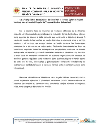 PLAN DE CALIDAD EN EL SERVICIO Y
MEJORA CONTINUA PARA EL HOSPITAL
ESPAÑOL “VERACRUZ”
INSTITUTO DE
ESTUDIOS
UNIVERSITARIOS.
Este es un proyecto de investigación del Instituto de Estudios Universitarios, realizado en el mes de Junio del año 2011, bajo
la investigación del Estudiante Alí Muruet Ibáñez. Matrícula 35925. El uso del mismo compete a los intereses académicos
del mencionado para obtener el título de Maestro en Ingeniería Administrativa.
3.3.4. Comparativo de resultados de calidad en el servicio y plan de mejora
continua para el Hospital Español de Veracruz (Modelo de brechas).
En la siguiente tabla se muestran los resultados obtenidos de la diferencia
existente entre los resultados generados por la evaluación de los clientes tanto internos
como externos, de acuerdo a cada elemento que comprendía la batería de prueba. A
través del modelo de las brechas se puede determinar la diferencia entre el servicio
esperado y el percibido por ambos clientes, se puede encontrar las desviaciones
existentes de la información de datos reales. Finalmente determinando las áreas de
oportunidad se podrán desarrollar estrategias que nos permitirán monitorear los avances
en mejora de las áreas de oportunidad detectadas, en beneficio de la Institución de Salud.
Si bien todos los elementos encontrados en cualquier organización son escasos, se
deben de generar propuestas tanto cualitativas como cuantitativas para el manejo óptimo
de cada uno de ellos, conservarlos, y potencializarlos cumpliendo correctamente los
estándares de calidad planteados a través de normas tanto de carácter nacional como
internacional.
Hablar de instituciones de servicios de salud, engloba factores de vital importancia
ya que su principal objetivo es la prevención, tratamiento, cuidado y rehabilitación de las
personas para mejorar su calidad de vida, procurando siempre mantener la integridad
física, moral y espiritual de quienes los reciben.
 