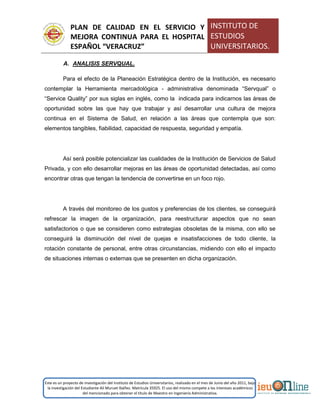PLAN DE CALIDAD EN EL SERVICIO Y
MEJORA CONTINUA PARA EL HOSPITAL
ESPAÑOL “VERACRUZ”
INSTITUTO DE
ESTUDIOS
UNIVERSITARIOS.
Este es un proyecto de investigación del Instituto de Estudios Universitarios, realizado en el mes de Junio del año 2011, bajo
la investigación del Estudiante Alí Muruet Ibáñez. Matrícula 35925. El uso del mismo compete a los intereses académicos
del mencionado para obtener el título de Maestro en Ingeniería Administrativa.
A. ANALISIS SERVQUAL.
Para el efecto de la Planeación Estratégica dentro de la Institución, es necesario
contemplar la Herramienta mercadológica - administrativa denominada “Servqual” o
“Service Quality” por sus siglas en inglés, como la indicada para indicarnos las áreas de
oportunidad sobre las que hay que trabajar y así desarrollar una cultura de mejora
continua en el Sistema de Salud, en relación a las áreas que contempla que son:
elementos tangibles, fiabilidad, capacidad de respuesta, seguridad y empatía.
Así será posible potencializar las cualidades de la Institución de Servicios de Salud
Privada, y con ello desarrollar mejoras en las áreas de oportunidad detectadas, así como
encontrar otras que tengan la tendencia de convertirse en un foco rojo.
A través del monitoreo de los gustos y preferencias de los clientes, se conseguirá
refrescar la imagen de la organización, para reestructurar aspectos que no sean
satisfactorios o que se consideren como estrategias obsoletas de la misma, con ello se
conseguirá la disminución del nivel de quejas e insatisfacciones de todo cliente, la
rotación constante de personal, entre otras circunstancias, midiendo con ello el impacto
de situaciones internas o externas que se presenten en dicha organización.
 