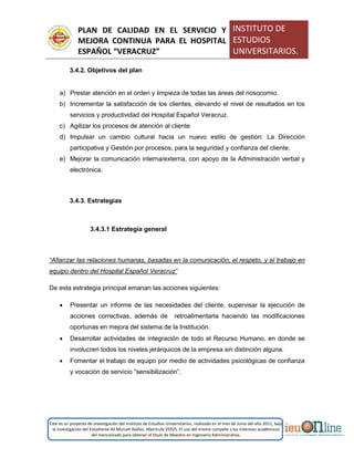 PLAN DE CALIDAD EN EL SERVICIO Y
MEJORA CONTINUA PARA EL HOSPITAL
ESPAÑOL “VERACRUZ”
INSTITUTO DE
ESTUDIOS
UNIVERSITARIOS.
Este es un proyecto de investigación del Instituto de Estudios Universitarios, realizado en el mes de Junio del año 2011, bajo
la investigación del Estudiante Alí Muruet Ibáñez. Matrícula 35925. El uso del mismo compete a los intereses académicos
del mencionado para obtener el título de Maestro en Ingeniería Administrativa.
3.4.2. Objetivos del plan
a) Prestar atención en el orden y limpieza de todas las áreas del nosocomio.
b) Incrementar la satisfacción de los clientes, elevando el nivel de resultados en los
servicios y productividad del Hospital Español Veracruz.
c) Agilizar los procesos de atención al cliente
d) Impulsar un cambio cultural hacia un nuevo estilo de gestión: La Dirección
participativa y Gestión por procesos, para la seguridad y confianza del cliente.
e) Mejorar la comunicación interna/externa, con apoyo de la Administración verbal y
electrónica.
3.4.3. Estrategias
3.4.3.1 Estrategia general
“Afianzar las relaciones humanas, basadas en la comunicación, el respeto, y el trabajo en
equipo dentro del Hospital Español Veracruz”
De esta estrategia principal emanan las acciones siguientes:
 Presentar un informe de las necesidades del cliente, supervisar la ejecución de
acciones correctivas, además de retroalimentarla haciendo las modificaciones
oportunas en mejora del sistema de la Institución.
 Desarrollar actividades de integración de todo el Recurso Humano, en donde se
involucren todos los niveles jerárquicos de la empresa sin distinción alguna.
 Fomentar el trabajo de equipo por medio de actividades psicológicas de confianza
y vocación de servicio “sensibilización”.
 