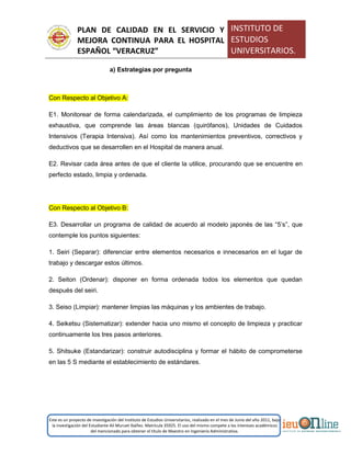 PLAN DE CALIDAD EN EL SERVICIO Y
MEJORA CONTINUA PARA EL HOSPITAL
ESPAÑOL “VERACRUZ”
INSTITUTO DE
ESTUDIOS
UNIVERSITARIOS.
Este es un proyecto de investigación del Instituto de Estudios Universitarios, realizado en el mes de Junio del año 2011, bajo
la investigación del Estudiante Alí Muruet Ibáñez. Matrícula 35925. El uso del mismo compete a los intereses académicos
del mencionado para obtener el título de Maestro en Ingeniería Administrativa.
a) Estrategias por pregunta
Con Respecto al Objetivo A:
E1. Monitorear de forma calendarizada, el cumplimiento de los programas de limpieza
exhaustiva, que comprende las áreas blancas (quirófanos), Unidades de Cuidados
Intensivos (Terapia Intensiva). Así como los mantenimientos preventivos, correctivos y
deductivos que se desarrollen en el Hospital de manera anual.
E2. Revisar cada área antes de que el cliente la utilice, procurando que se encuentre en
perfecto estado, limpia y ordenada.
Con Respecto al Objetivo B:
E3. Desarrollar un programa de calidad de acuerdo al modelo japonés de las “5’s”, que
contemple los puntos siguientes:
1. Seiri (Separar): diferenciar entre elementos necesarios e innecesarios en el lugar de
trabajo y descargar estos últimos.
2. Seiton (Ordenar): disponer en forma ordenada todos los elementos que quedan
después del seiri.
3. Seiso (Limpiar): mantener limpias las máquinas y los ambientes de trabajo.
4. Seiketsu (Sistematizar): extender hacia uno mismo el concepto de limpieza y practicar
continuamente los tres pasos anteriores.
5. Shitsuke (Estandarizar): construir autodisciplina y formar el hábito de comprometerse
en las 5 S mediante el establecimiento de estándares.
 